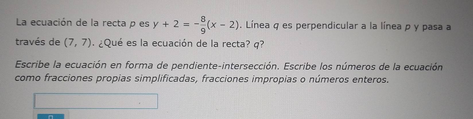 La ecuación de la recta p es y+2=- 8/9 (x-2). Línea q es perpendicular a la línea p y pasa a 
través de (7,7) ¿Qué es la ecuación de la recta? q? 
Escribe la ecuación en forma de pendiente-intersección. Escribe los números de la ecuación. 
como fracciones propias simplificadas, fracciones impropias o números enteros.