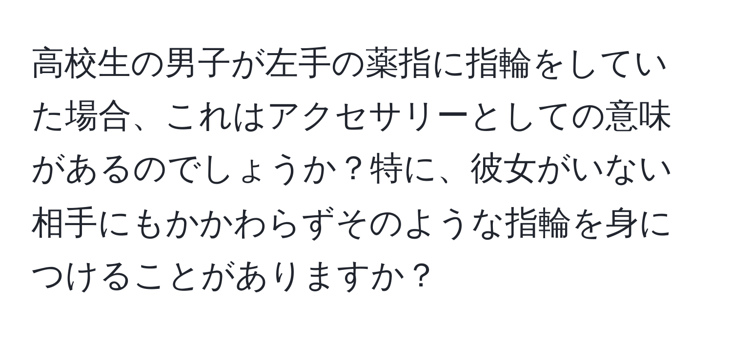 高校生の男子が左手の薬指に指輪をしていた場合、これはアクセサリーとしての意味があるのでしょうか？特に、彼女がいない相手にもかかわらずそのような指輪を身につけることがありますか？