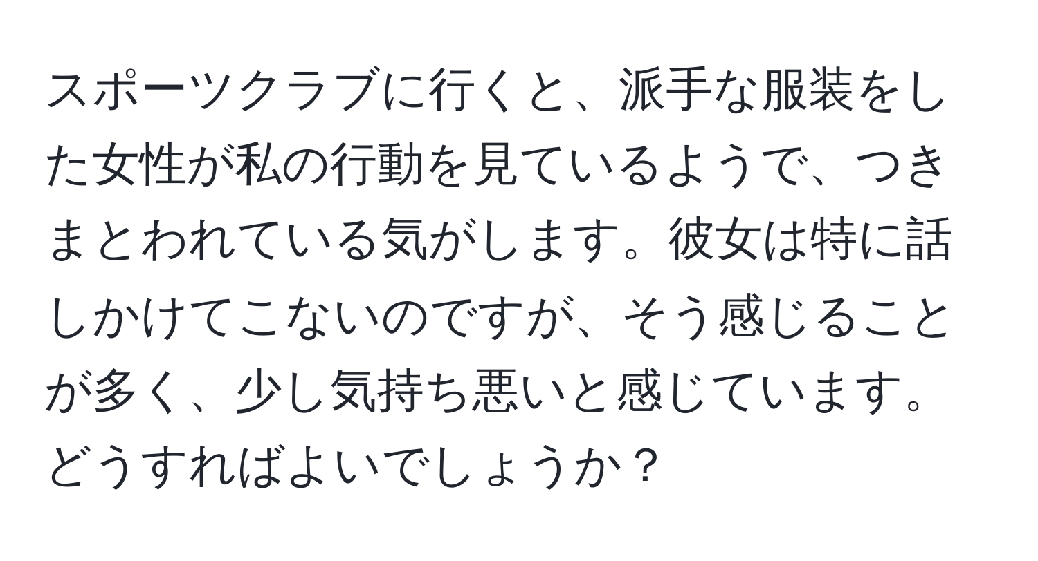 スポーツクラブに行くと、派手な服装をした女性が私の行動を見ているようで、つきまとわれている気がします。彼女は特に話しかけてこないのですが、そう感じることが多く、少し気持ち悪いと感じています。どうすればよいでしょうか？