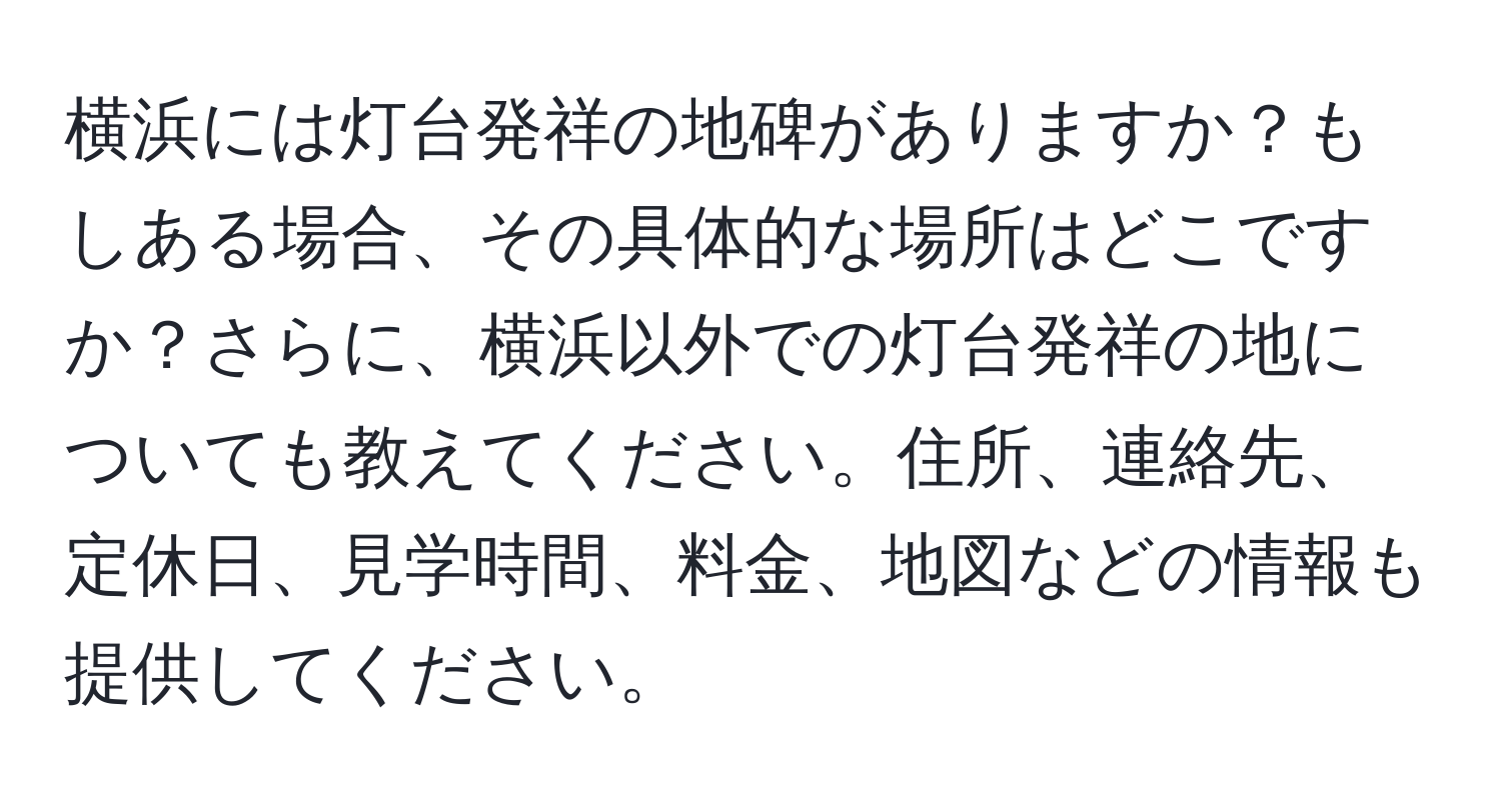 横浜には灯台発祥の地碑がありますか？もしある場合、その具体的な場所はどこですか？さらに、横浜以外での灯台発祥の地についても教えてください。住所、連絡先、定休日、見学時間、料金、地図などの情報も提供してください。