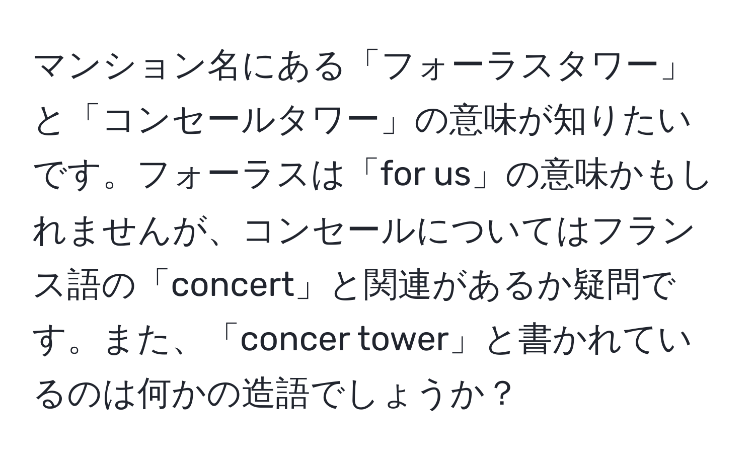 マンション名にある「フォーラスタワー」と「コンセールタワー」の意味が知りたいです。フォーラスは「for us」の意味かもしれませんが、コンセールについてはフランス語の「concert」と関連があるか疑問です。また、「concer tower」と書かれているのは何かの造語でしょうか？