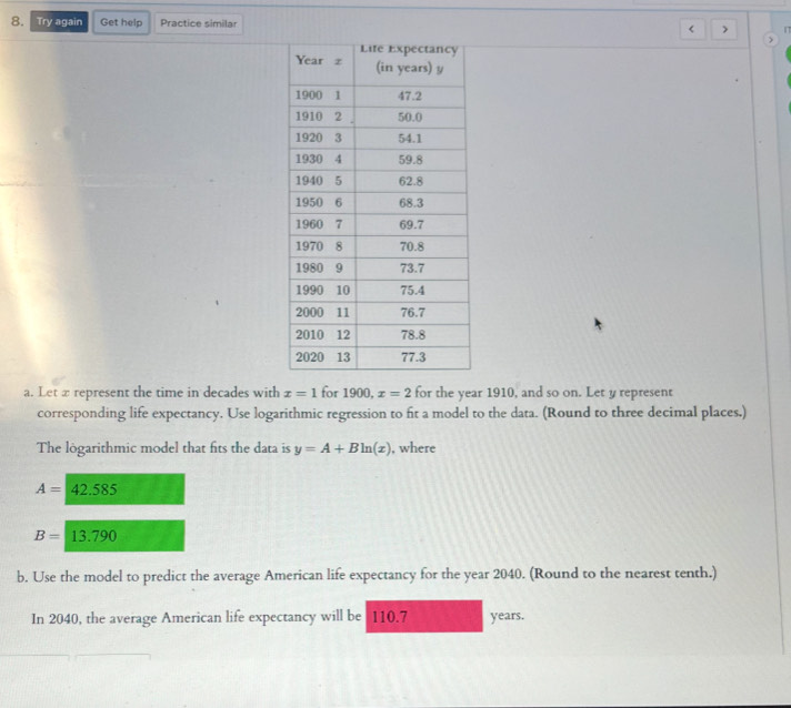 Try again Get help Practice similar < > 
a. Let x represent the time in decades with x=1 for 1900, x=2 for the year 1910, and so on. Let y represent 
corresponding life expectancy. Use logarithmic regression to fit a model to the data. (Round to three decimal places.) 
The lögarithmic model that fits the data is y=A+Bln (x) , where
A=42.585
B=13.790
b. Use the model to predict the average American life expectancy for the year 2040. (Round to the nearest tenth.) 
In 2040, the average American life expectancy will be 110.7 years.