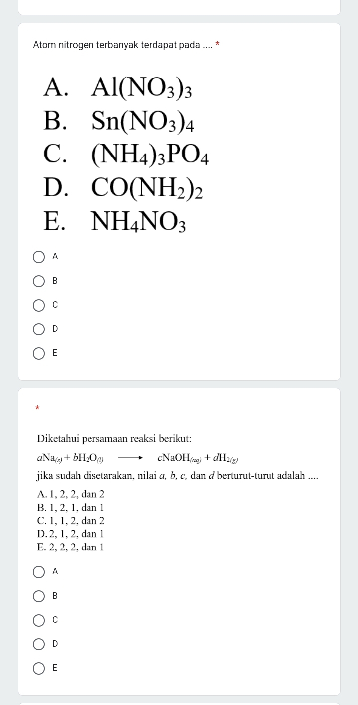 Atom nitrogen terbanyak terdapat pada .... *
A. Al(NO_3)_3
B. Sn(NO_3)_4
C. (NH_4)_3PO_4
D. CO(NH_2)_2
E. NH_4NO_3
A
B
C
D
E
Diketahui persamaan reaksi berikut:
aNa_(s)+bH_2O_(l) - cNaOH_(aq)+dH_2(g)
jika sudah disetarakan, nilai α, b, c, dan d berturut-turut adalah ....
A. 1, 2, 2, dan 2
B. 1, 2, 1, dan 1
C. 1, 1, 2, dan 2
D. 2, 1, 2, dan 1
E. 2, 2, 2, dan 1
A
B
C
D
E