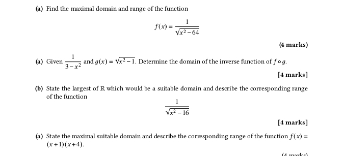 Find the maximal domain and range of the function
f(x)= 1/sqrt(x^2-64) 
(4 marks) 
(a) Given  1/3-x^2  and g(x)=sqrt(x^2-1). Determine the domain of the inverse function of fo g. 
[4 marks] 
(b) State the largest of R which would be a suitable domain and describe the corresponding range 
of the function
 1/sqrt(x^2-16) 
[4 marks] 
(a) State the maximal suitable domain and describe the corresponding range of the function f(x)=
(x+1)(x+4).