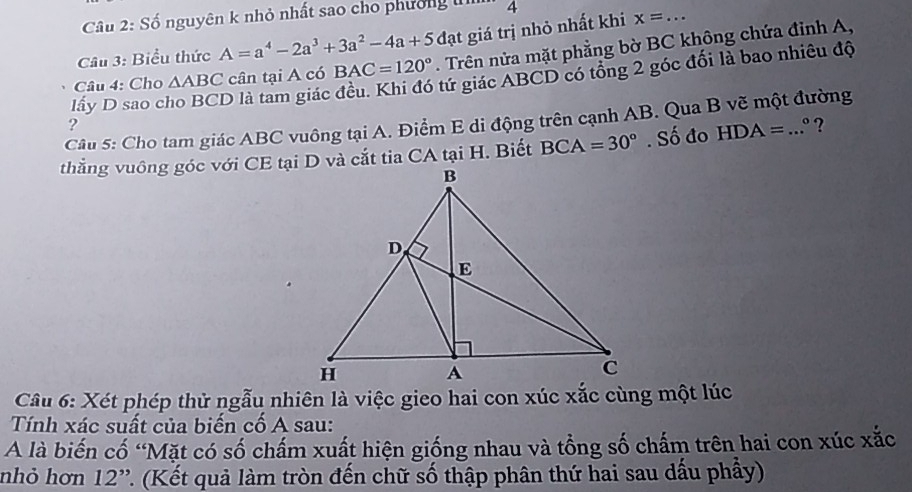 Số nguyên k nhỏ nhất sao cho phường u 4
Câu 3: Biểu thức A=a^4-2a^3+3a^2-4a+5d đạt giá trị nhỏ nhất khi x=... _ 
Câu 4: Cho △ ABC cân tại A có BAC=120°. Trên nửa mặt phẳng bờ BC không chứa đỉnh A, 
lấy D sao c O là tam giác đều. Khi đó tứ giác ABCD có tổng 2 góc đối là bao nhiêu độ 
Câu 5: Cho tam giác ABC vuông tại A. Điểm E di động trên cạnh AB. Qua B vẽ một đường 
?
BCA=30°. Số đo HDA=...^circ  ? 
Câu 6: Xét phép thử ngẫu nhiên là việc gieo hai con xúc xắc cùng một lúc 
Tính xác suất của biến cố A sau: 
A là biến cố “Mặt có số chấm xuất hiện giống nhau và tổng số chấm trên hai con xúc xắc 
nhỏ hơn 12'' T. (Kết quả làm tròn đến chữ số thập phân thứ hai sau dấu phầy)