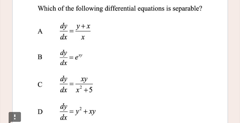 Which of the following differential equations is separable?
A  dy/dx = (y+x)/x 
B  dy/dx =e^(xy)
C  dy/dx = xy/x^2+5 
D  dy/dx =y^2+xy!