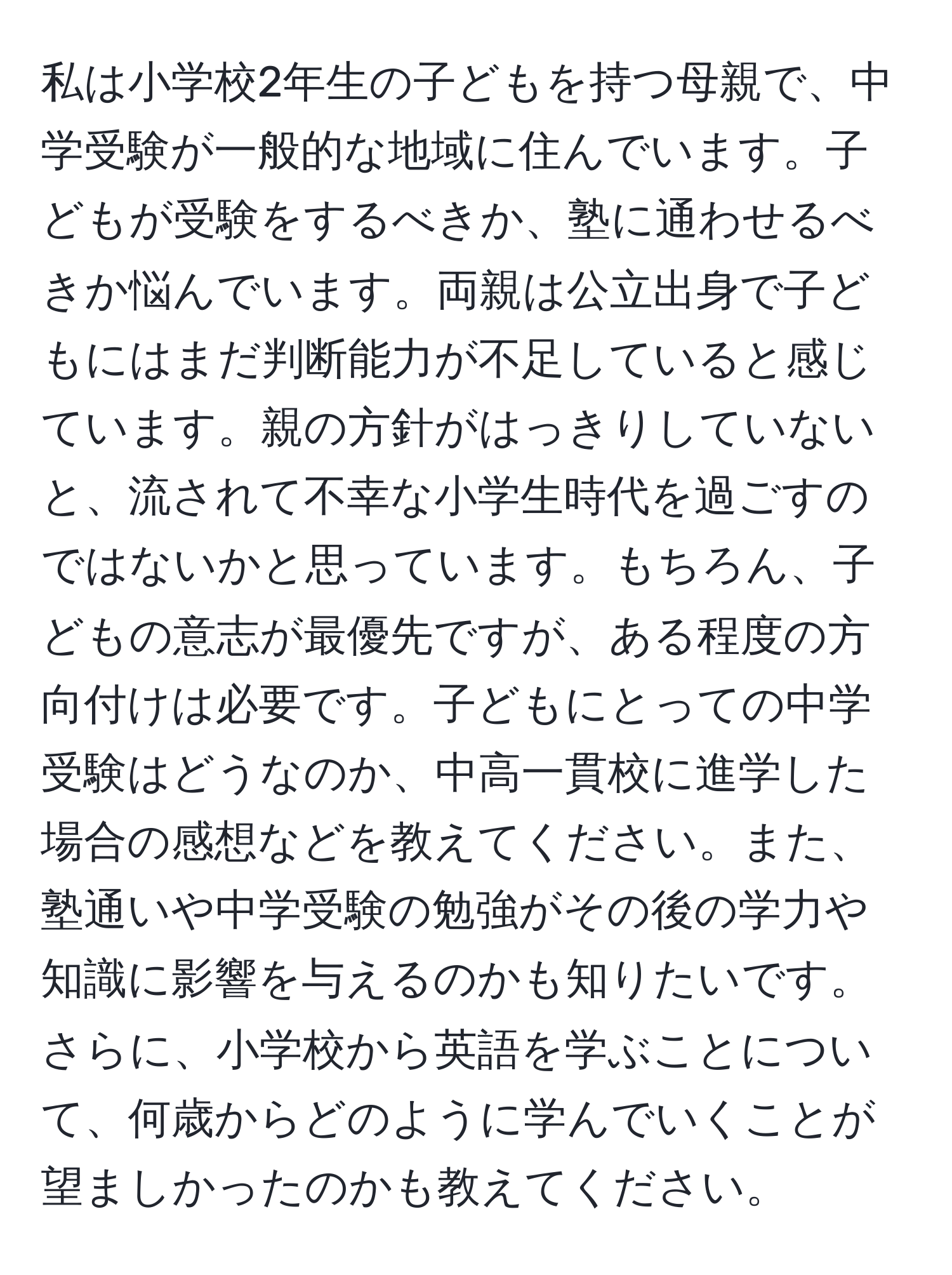 私は小学校2年生の子どもを持つ母親で、中学受験が一般的な地域に住んでいます。子どもが受験をするべきか、塾に通わせるべきか悩んでいます。両親は公立出身で子どもにはまだ判断能力が不足していると感じています。親の方針がはっきりしていないと、流されて不幸な小学生時代を過ごすのではないかと思っています。もちろん、子どもの意志が最優先ですが、ある程度の方向付けは必要です。子どもにとっての中学受験はどうなのか、中高一貫校に進学した場合の感想などを教えてください。また、塾通いや中学受験の勉強がその後の学力や知識に影響を与えるのかも知りたいです。さらに、小学校から英語を学ぶことについて、何歳からどのように学んでいくことが望ましかったのかも教えてください。