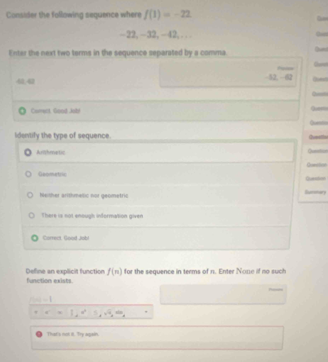 Consider the following sequence where f(1)=-22
-22, -32, −42, . . .
Enter the next two terms in the sequence separated by a comma.
Espiae Care
-52, -62
40.42 Quest
Correct, Good Job!
Quendn
Identify the type of sequence.
Gesatin
Arthmetic Question
Queellion
Geometric Question
Neither arithmetic nor geometric
Sumnary
There is not enough information given
Correct, Good Job!
Define an explicit function f(n) for the sequence in terms of n. Enter None if no such
function exists.
a
f(x)=1
a^2* 12a^2 S_4sqrt(a_8),sin _4
That's not it. Try again.