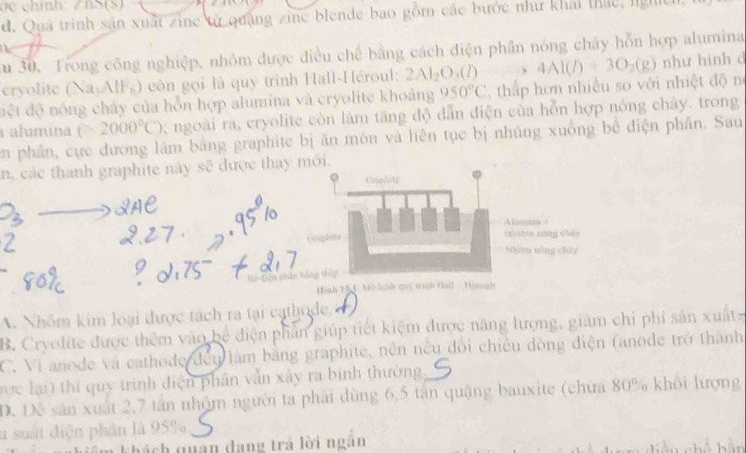 ính: Z n S (S)
d. Quá trình sản xuất zine từ quảng zine blende bao gồm các bước như khải thác, ngh
Su 30. Trong công nghiệp, nhôm được điều chế bằng cách điện phân nóng chảy hỗn hợp alumina
cryolite (Na:AIFg) còn gọi là quy trinh Hall-Héroul; 2Al_2O_3(l)to 4Al(l)+3O_2(g) như hình d
đệt độ nóng chây của hỗn hợp alumina và cryolite khoảng 950°C , thấp hơn nhiều so với nhiệt độ né
alumina (>2000°C); ngoài ra, cryolite còn làm tăng độ dẫn điện của hỗn hợp nóng chây. trong
en phân, cực đương làm bằng graphite bị ăn môn và liên tục bị nhúng xuống bể điện phân. Sau
n, các thanh graphite này sẽ được thayi.
Để điệu ph
A. Nhôm kim loại được tách ra tại cathode,
B. Cryolite được thêm vào bể điện phần giúp tiết kiệm được năng lượng, giảm chi phí sản xuất
C. Vi anode và cathode đều làm bằng graphite, nền nều đổi chiều dòng điện (anode trở thành
rợc lại) thi quy trình điện phân vẫn xảy ra bình thường,
D. Đề sân xuất 2, 7 tân nhộm người ta phải dùng 6, 5 tân quặng bauxite (chứa 80% khổi lượng
u suất điện phân là 95%,
Khách quan dang trả lời ngân