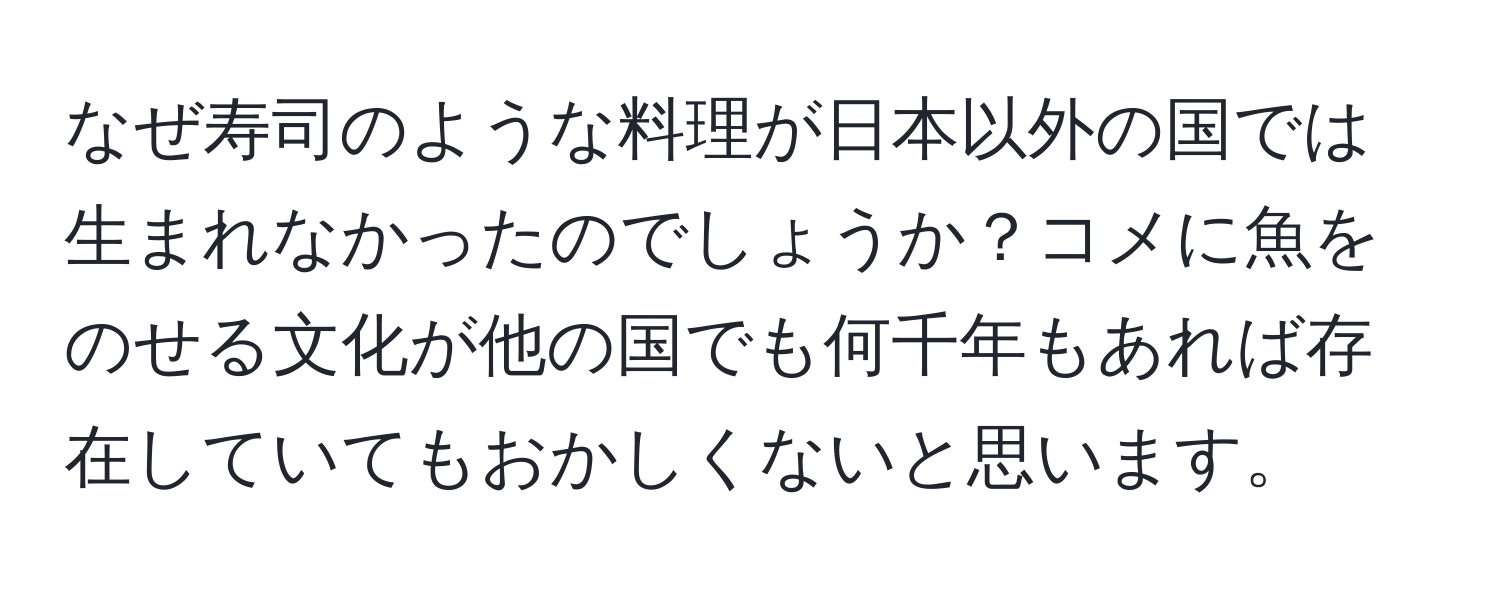 なぜ寿司のような料理が日本以外の国では生まれなかったのでしょうか？コメに魚をのせる文化が他の国でも何千年もあれば存在していてもおかしくないと思います。