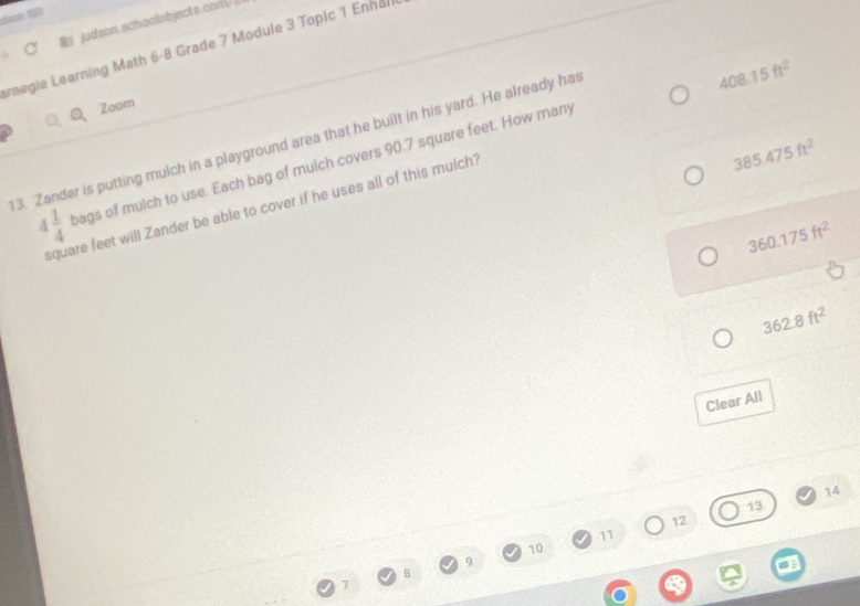 judson.schoolobjects.coni// 
arnegie Learning Math 6-8 Grade 7 Module 3 Topic 1 Enhall
408.15ft^2
Zoom
385.475ft^2
13. 
er is putting mulch in a playground area that he built in his yard. He already has
4 1/4  bags of mulch to use. Each bag of mulch covers 90.7 square feet. How many
square feet will Zander be able to cover if he uses all of this mulch?
360.175ft^2
362.8ft^2
Clear All 
14
13
12
11
10
9
7