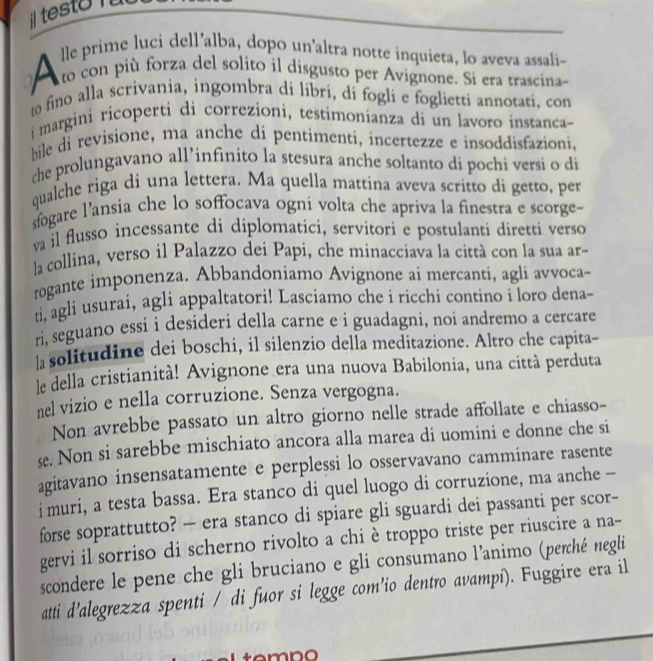 il testo  
lle prime luci dell’alba, dopo un'altra notte inquieta, lo aveva assali-
A to con più forza del solito il disgusto per Avignone. Si era trascina-
to fino alla scrivania, ingombra di líbri, dí fogli e foglietti annotati, con
f margini ricoperti di correzioni, testimonianza di un lavoro instanca-
bile di revisione, ma anche di pentimentí, incertezze e insoddisfazioni,
che prolungavano all’infinito la stesura anche soltanto di pochi versi o di
qualche riga di una lettera. Ma quella mattina aveva scritto di getto, per
sfogare l’ansia che lo soffocava ogni volta che apriva la finestra e scorge-
va il flusso incessante di diplomatici, servitori e postulanti diretti verso
la collina, verso il Palazzo dei Papi, che minacciava la città con la sua ar-
rogante imponenza. Abbandoniamo Avignone ai mercanti, agli avvoca-
ti, agli usurai, agli appaltatori! Lasciamo che i ricchi contino i loro dena-
ri, seguano essi i desideri della carne e i guadagni, noi andremo a cercare
]a solitudine dei boschi, il silenzio della meditazione. Altro che capita-
le della cristianità! Avignone era una nuova Babilonia, una città perduta
nel vizio e nella corruzione. Senza vergogna.
Non avrebbe passato un altro giorno nelle strade affollate e chiasso-
se. Non si sarebbe mischiato ancora alla marea di uomini e donne che si
agitavano insensatamente e perplessi lo osservavano camminare rasente
i muri, a testa bassa. Era stanco di quel luogo di corruzione, ma anche -
forse soprattutto? — era stanco di spiare gli sguardi dei passanti per scor-
gervi il sorriso di scherno rivolto a chi è troppo triste per riuscire a na-
scondere le pene che gli bruciano e gli consumano l’animo (perché negli
atti d’alegrezza spenti / di fuor si legge com’io dentro avampí). Fuggire era il