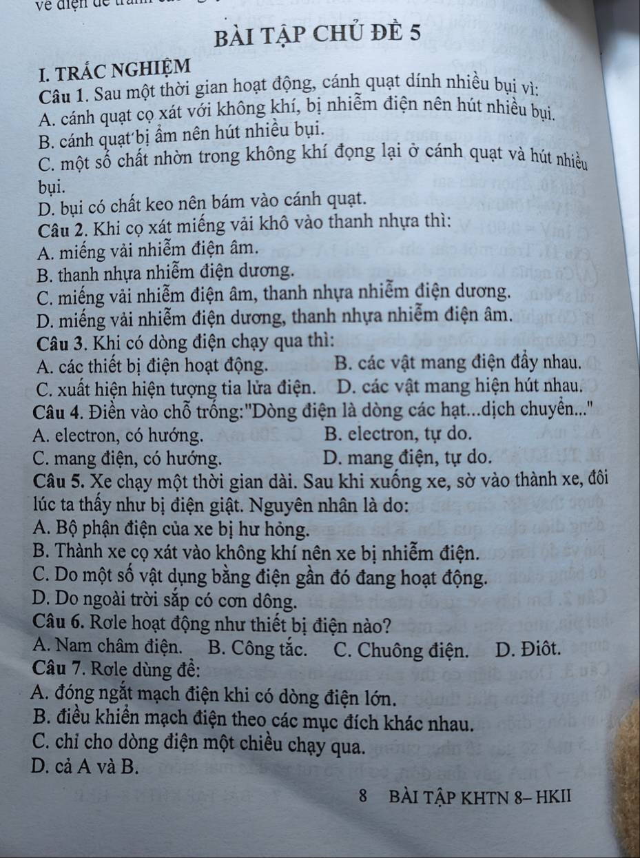 về điện dề t 
bài tập Chủ đề 5
I. TRÁC NGHIỆM
Câu 1. Sau một thời gian hoạt động, cánh quạt dính nhiều bụi vì:
A. cánh quạt cọ xát với không khí, bị nhiễm điện nên hút nhiều bụi.
B. cánh quạt bị ẩm nên hút nhiều bụi.
C. một số chất nhờn trong không khí đọng lại ở cánh quạt và hút nhiều
bụi.
D. bụi có chất keo nên bám vào cánh quạt.
Câu 2. Khi cọ xát miếng vải khô vào thanh nhựa thì:
A. miếng vải nhiễm điện âm.
B. thanh nhựa nhiễm điện dương.
C. miếng vải nhiễm điện âm, thanh nhựa nhiễm điện dương.
D. miếng vải nhiễm điện dương, thanh nhựa nhiễm điện âm.
Câu 3. Khi có dòng điện chạy qua thì:
A. các thiết bị điện hoạt động. B. các vật mang điện đầy nhau.
C. xuất hiện hiện tượng tia lửa điện. D. các vật mang hiện hút nhau.
Câu 4. Điền vào chỗ trống:'Dòng điện là dòng các hạt...dịch chuyễn...''
A. electron, có hướng. B. electron, tự do.
C. mang điện, có hướng. D. mang điện, tự do.
Câu 5. Xe chạy một thời gian dài. Sau khi xuống xe, sờ vào thành xe, đôi
lúc ta thấy như bị điện giật. Nguyên nhân là do:
A. Bộ phận điện của xe bị hư hỏng.
B. Thành xe cọ xát vào không khí nên xe bị nhiễm điện.
C. Do một số vật dụng bằng điện gần đó đang hoạt động.
D. Do ngoài trời sắp có cơn dông.
Câu 6. Rơle hoạt động như thiết bị điện nào?
A. Nam châm điện. B. Công tắc. C. Chuông điện. D. Điôt.
Câu 7. Rơle dùng đề:
A. đóng ngắt mạch điện khi có dòng điện lớn.
B. điều khiền mạch điện theo các mục đích khác nhau.
C. chỉ cho dòng điện một chiều chạy qua.
D. cả A và B.
8 BÀI TậP KHTN 8- HKII