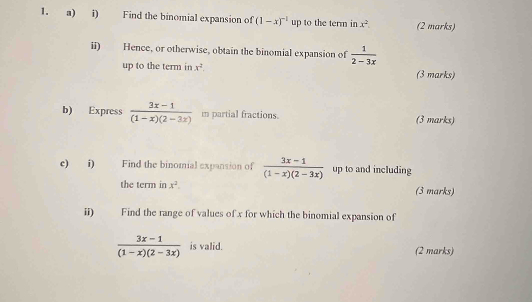 Find the binomial expansion of (1-x)^-1 up to the term in x^2. (2 marks) 
ii) Hence, or otherwise, obtain the binomial expansion of  1/2-3x 
up to the term in x^2. (3 marks) 
b) Express  (3x-1)/(1-x)(2-3x)  m partial fractions. 
(3 marks) 
c) i) Find the binomial expansion of  (3x-1)/(1-x)(2-3x)  up to and including 
the term in x^2. (3 marks) 
ii)£ Find the range of values of x for which the binomial expansion of
 (3x-1)/(1-x)(2-3x)  is valid. (2 marks)