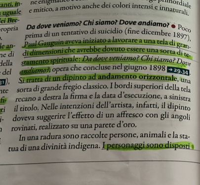 anci, in- ne emigmático 
gu primordiale 
uguale e mitico, a motivo anche dei colori intensi e innaturali 
ei Bré- 
propria Da dove veniamo? Chi siamo? Dove andiamo? é Poco 
prima di un tentativo di suicidio (fine dicembre 1897), 
le an Paul Gauguin aveva iniziato a lavorare a una tela di gran- 
ne di di dimensioni che avrebbe dovuto essere una sorta di te- 
Hella stamento spirituale: Da dove veniamo? Chi siamo? Dove 
e del andiamor, opera che concluse nel giugno 1898 9 
u Sí tratta di un dipinto ad andamento orizzontale, una 
nte sorta di grande fregio classico. I bordi superiori della tela 
recano a destra la firma e la data d’esecuzione, a sinistra 
ti il titolo. Nelle intenzioni dell’artista, infatti, il dipinto 
i- doveva suggerire l'effetto di un affresco con gli angoli 
rovinati, realizzato su una parete d’oro. 
In una radura sono raccolte persone, animali e la sta- 
tua di una divinità indigena. I personaggi sono disposti