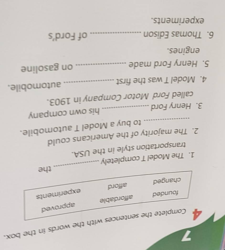 7
4 Complete the sentences with the words in the box.
founded affordable approved
changed afford experiments
_
the
1. The Model T completely
transportation style in the USA.
2. The majority of the Americans could
_to buy a Model T automobile.
3. Henry Ford _his own company
called Ford Motor Company in 1903.
4. Model T was the first _automobile.
5. Henry Ford made _on gasoline
engines.
6. Thomas Edison _of Ford’s
experiments.