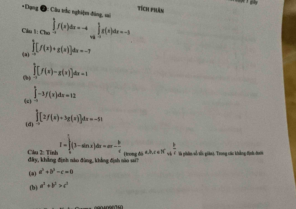 gày 
Tích phân
*Dạng 2: Câu trắc nghiệm đúng, sai
Câu ∈tlimits _1:Ch_0xrightarrow f(x)dx=-4∈tlimits _V_-3∈tlimits _-3^0g(x)dx=-3
(a) ∈tlimits _(-3)^0[f(x)+g(x)]dx=-7
(b) ∈tlimits _(-3)^0[f(x)-g(x)]dx=1
(c) -3 ∈tlimits _0^(0-3f(x)dx=12
∈tlimits _0^0[2f(x)+3g(x)]dx=-51
(d) 
Câu 2: Tính I=∈tlimits _0^(frac π)3)(3-sin x)dx=aπ - b/c  (trong đ 5a, b, c∈ N^*va^(frac b)c là phân số tối giản). Trong các khẳng định dưới
đây, khẳng định nào đúng, khẳng định nào sai?
(a) a^3+b^3-c=0
(b) a^2+b^2>c^2