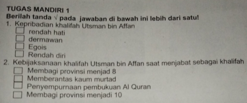 TUGAS MANDIRI 1
Berilah tanda √ pada jawaban di bawah ini lebih dari satu!
1. Kepribadian khalifah Utsman bin Affan
rendah hati
dermawan
Egois
Rendah diri
2. Kebijaksanaan khalifah Utsman bin Affan saat menjabat sebagai khalifah
Membagi provinsi menjad 8
Memberantas kaum murtad
Penyempurnaan pembukuan Al Quran
Membagi provinsi menjadi 10