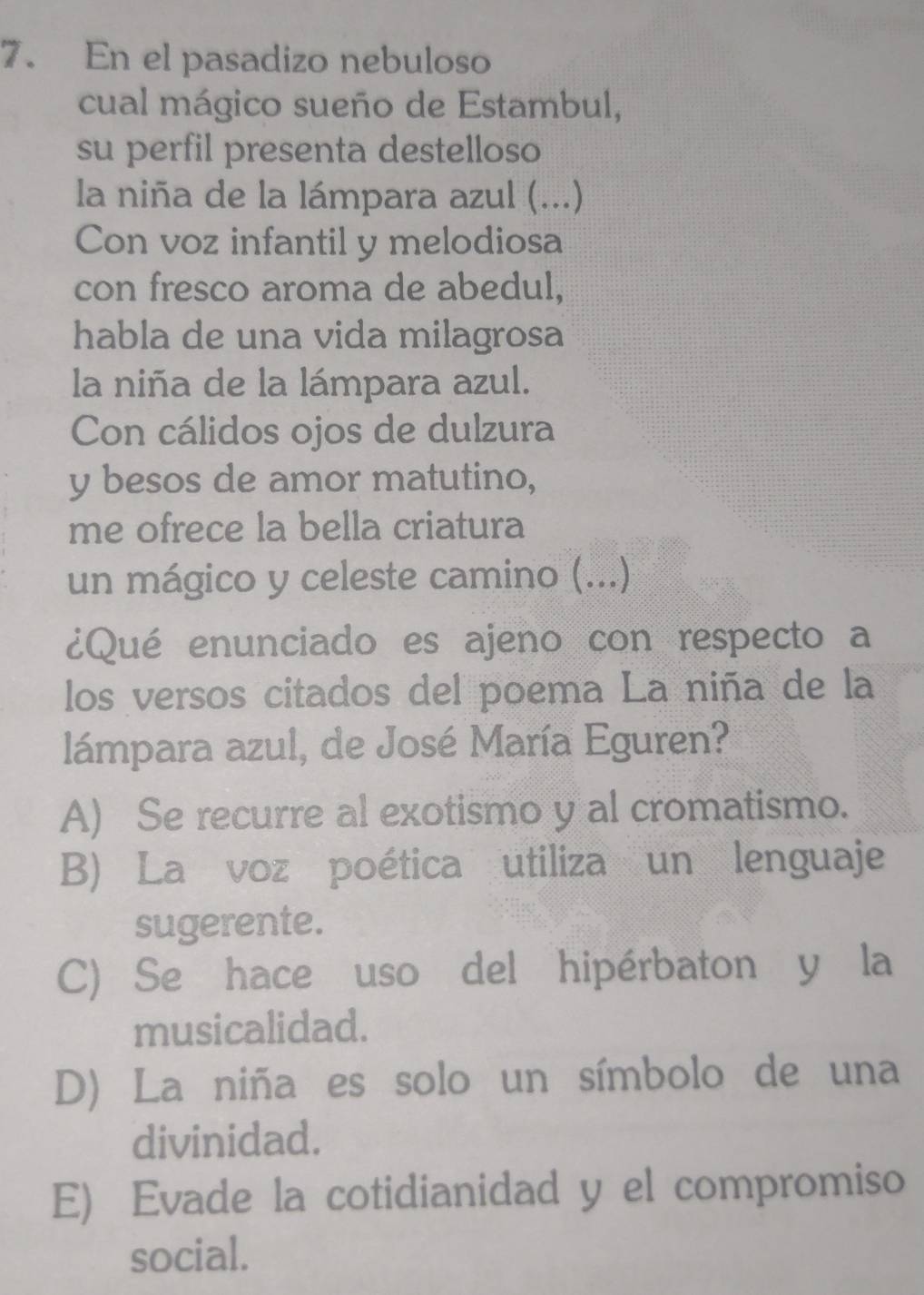 En el pasadizo nebuloso
cual mágico sueño de Estambul,
su perfil presenta destelloso
la niña de la lámpara azul (...)
Con voz infantil y melodiosa
con fresco aroma de abedul,
habla de una vida milagrosa
la niña de la lámpara azul.
Con cálidos ojos de dulzura
y besos de amor matutino,
me ofrece la bella criatura
un mágico y celeste camino (...)
¿Qué enunciado es ajeno con respecto a
los versos citados del poema La niña de la
lámpara azul, de José María Eguren?
A) Se recurre al exotismo y al cromatismo.
B) La voz poética utiliza un lenguaje
sugerente.
C) Se hace uso del hipérbaton y la
musicalidad.
D) La niña es solo un símbolo de una
divinidad.
E) Evade la cotidianidad y el compromiso
social.