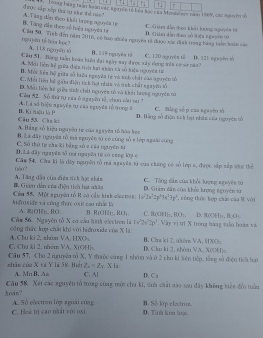 ↑1 ↑↓ ↑↓ ↑
49. Trong bảng tuần hoàn các nguyên tổ hóa học của Mendeleev năm 1869, các nguyên tố
được sắp xếp thứ tự như thể nào?
A. Tăng dẫn theo khổi lượng nguyên từ C. Giảm dần theo khổi lượng nguyên tứ
B. Tăng dẫn theo số hiệu nguyên tử D. Giảm dần theo số hiệu nguyên tứ
Câu 50. Tính đến năm 2016, có bao nhiêu nguyên tổ được xác định trong bảng tuần hoàn các
nguyên tổ hóa học?
A. 118 nguyên tổ B. 119 nguyên tổ C. 120 nguyên tố D. 121 nguyên tổ
Câu 51. Bảng tuần hoàn hiện đại ngày nay được xây dựng trên cơ sở nào?
A.Mỗi liên hệ giữa điện tích hạt nhân và số hiệu nguyên tử
B. Mối liên hệ giữa số hiệu nguyên tử và tinh chất của nguyên tố
C.Mối liên hệ giữa điện tích hạt nhân và tính chất nguyên tố
D.Mối liên hê giữa tính chất nguyên tổ và khổi lượng nguyên từ
Câu 52. Số thứ tự của ô nguyên tổ, chọn câu sai ?
A. Là số hiệu nguyên tự của nguyên tố trong ô C. Bằng số p của nguyên tố
B. Kí hiệu là P D. Bằng số điện tích hạt nhân của nguyên tố
Câu 53. Chu ki:
A.Bằng số hiệu nguyên từ của nguyên tố hóa học
B. Là dãy nguyên tổ mà nguyên tử có cùng số e lớp ngoài cùng
C.Số thứ tự chu ki bằng số e của nguyên tử
D.Là dãy nguyên tố mả nguyên tử có cùng lớp e
Câu 54. Chu kỉ là đãy nguyên tố mà nguyên tử của chúng có số lớp e, được sắp xếp như thế
nào?
A. Tãng dần của điện tích hạt nhân C. Tăng dần của khổi lượng nguyên tử
B. Giảm dần của điện tích hạt nhân D. Giảm dần của khối lượng nguyên tử
Câu 55. Một nguyên tố R có cấu hình electron: 1s^22s^22p^63s^23p^4 , công thức hợp chất của R với
hidroxide và công thức oxit cao nhất là:
A. R(OH)_2,RO B. R(OH)_2,RO_3. C. R(OH)_2,RO_2. D. R(OH)_5,R_2O_5.
Câu 56. Nguyên tố X có cấu hình electron là 1s^22s^22p^3. Vậy vị tri X trong bảng tuần hoàn và
công thức hợp chất khí với hiđroxide của X là:
A. Chu kì 2, nhóm VA, HXO_3. B. Chu kì 2, nhóm VA,HXO_2.
C. Chu kì 2, nhóm VA, X(OH)_3. D. Chu kì 2, nhóm VA,X(OH)_2
Câu 57. Cho 2 nguyên tố X, Y thuộc cùng 1 nhóm và ở 2 chu kì liên tiếp, tổng số điện tích hạt
nhân của X và Y là 58. Biết Z_x , X là:
A. Mn B. Aa C. Al D. Ca
Câu 58. Xét các nguyên tổ trong cùng một chu kỉ, tính chất nào sau đây không biển đổi tuần
hoàn?
A. Số electron lớp ngoài cùng. B. Số lớp electron.
C. Hoá trị cao nhất với oxi. D. Tính kim loại.