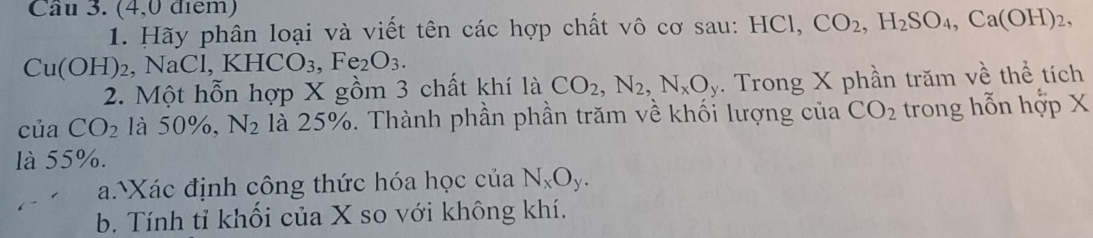 (4,0 điểm) 
1. Hãy phân loại và viết tên các hợp chất vô cơ sau: HCl, CO_2, H_2SO_4, Ca(OH)_2,
Cu(OH)_2 , NaCl, K HCO_3, Fe_2O_3. 
2. Một hỗn hợp X gồm 3 chất khí là CO_2, N_2, N_xO_y. Trong X phần trăm về thể tích 
của CO_2 là 50%, N_2 là 25%. Thành phần phần trăm về khối lượng của CO_2 trong hỗn hợp X
là 55%. 
a.Xác định công thức hóa học của N_xO_y. 
b. Tính tỉ khối của X so với không khí.