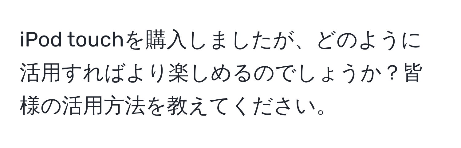 iPod touchを購入しましたが、どのように活用すればより楽しめるのでしょうか？皆様の活用方法を教えてください。