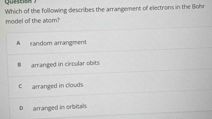 Question 
Which of the following describes the arrangement of electrons in the Bohr
model of the atom?
A random arrangment
B arranged in circular obits
C arranged in clouds
D arranged in orbitals