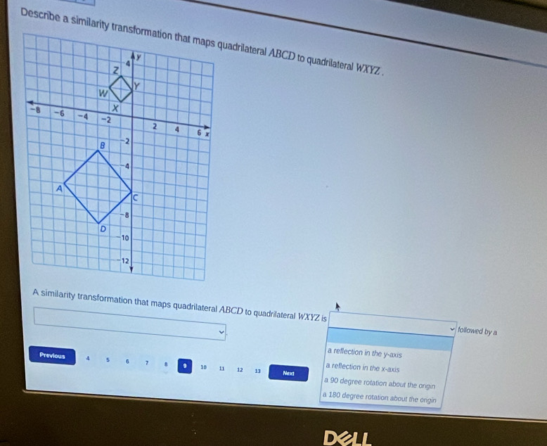 A similarity transformation that maps quadrilateral ABCD to quadrilateral WXYZ is followed by a
a reflection in the y-axis
a reflection in the x-axis
Previous 4 5 6 10 11 12 13 Next a 90 degree rotation about the origin
a 180 degree rotation about the origin