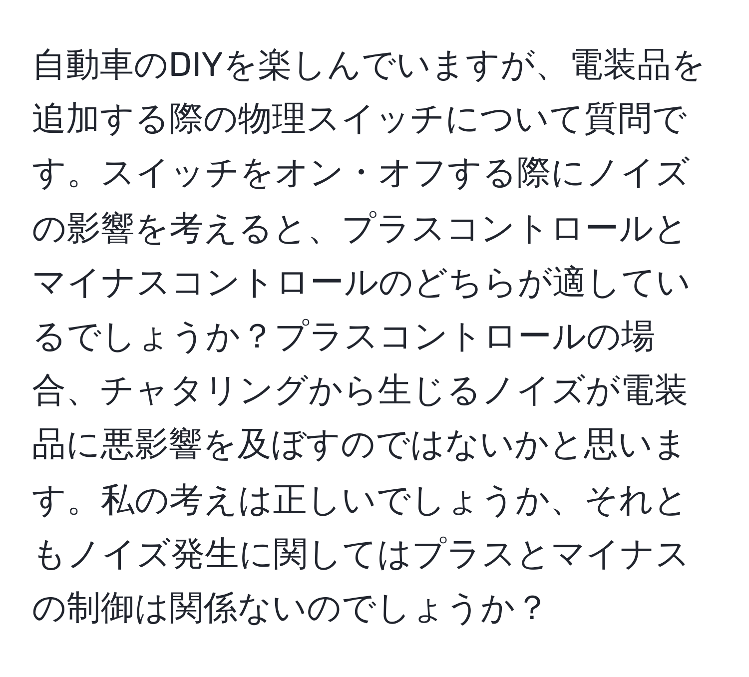 自動車のDIYを楽しんでいますが、電装品を追加する際の物理スイッチについて質問です。スイッチをオン・オフする際にノイズの影響を考えると、プラスコントロールとマイナスコントロールのどちらが適しているでしょうか？プラスコントロールの場合、チャタリングから生じるノイズが電装品に悪影響を及ぼすのではないかと思います。私の考えは正しいでしょうか、それともノイズ発生に関してはプラスとマイナスの制御は関係ないのでしょうか？