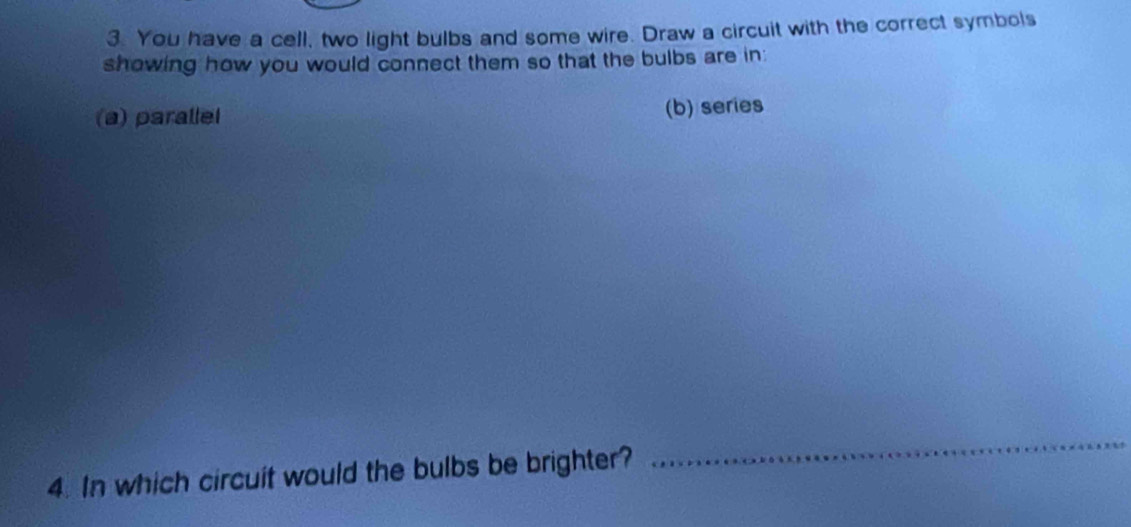 You have a cell, two light bulbs and some wire. Draw a circuit with the correct symbols 
showing how you would connect them so that the bulbs are in: 
(a) parallel (b) series 
4. In which circuit would the bulbs be brighter? 
_