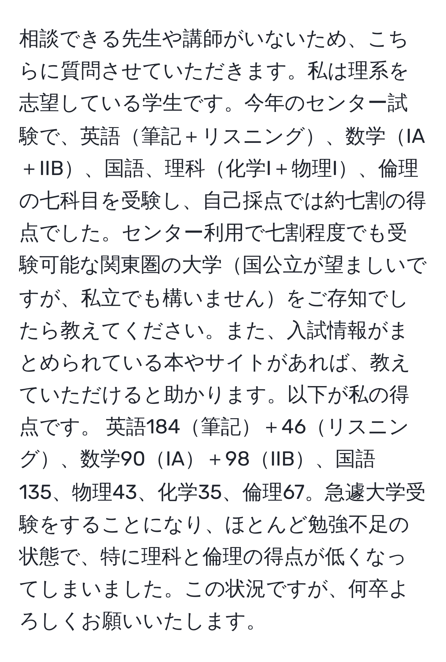 相談できる先生や講師がいないため、こちらに質問させていただきます。私は理系を志望している学生です。今年のセンター試験で、英語筆記＋リスニング、数学IA＋IIB、国語、理科化学I＋物理I、倫理の七科目を受験し、自己採点では約七割の得点でした。センター利用で七割程度でも受験可能な関東圏の大学国公立が望ましいですが、私立でも構いませんをご存知でしたら教えてください。また、入試情報がまとめられている本やサイトがあれば、教えていただけると助かります。以下が私の得点です。 英語184筆記＋46リスニング、数学90IA＋98IIB、国語135、物理43、化学35、倫理67。急遽大学受験をすることになり、ほとんど勉強不足の状態で、特に理科と倫理の得点が低くなってしまいました。この状況ですが、何卒よろしくお願いいたします。