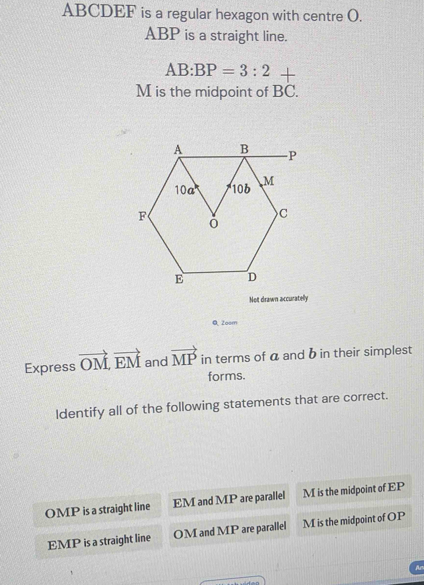 ABCDEF is a regular hexagon with centre O.
ABP is a straight line.
AB:BP=3:2
M is the midpoint of beginarrayr + BC.endarray
Not drawn accurately
Q 2oom
Express vector OM, vector EM and vector MP in terms of a and b in their simplest
forms.
Identify all of the following statements that are correct.
OMP is a straight line EM and MP are parallel M is the midpoint of EP
EMP is a straight line OM and MP are parallel M is the midpoint of OP
An