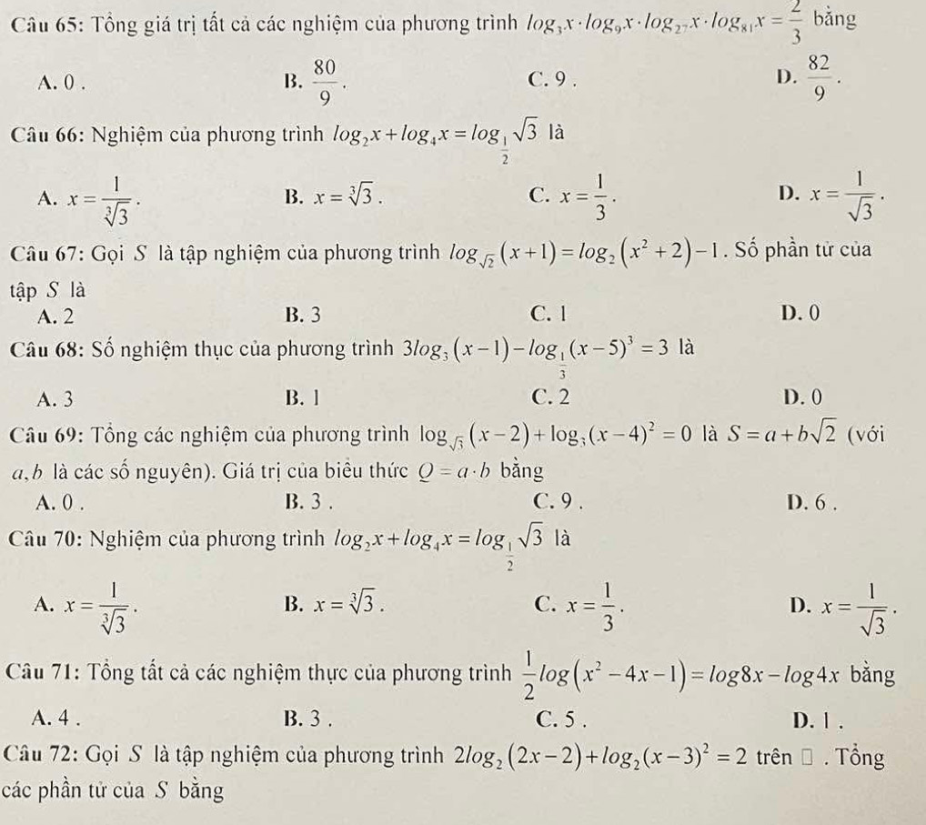 Tổng giá trị tất cả các nghiệm của phương trình log _3x· log _9x· log _2^7x· log _81x= 2/3  bǎng
A. 0 . B.  80/9 . C. 9 . D.  82/9 .
Câu 66: Nghiệm của phương trình log _2x+log _4x=log _ 1/2 sqrt(3) là
A. x= 1/sqrt[3](3) . x= 1/3 . x= l/sqrt(3) .
B. x=sqrt[3](3). C. D.
Câu 67: Gọi S là tập nghiệm của phương trình log _sqrt(2)(x+1)=log _2(x^2+2)-1. Số phần tử của
tập S là C. 1
A. 2 B. 3 D. 0
Câu 68: Số nghiệm thục của phương trình 3log _3(x-1)-log _ 1/3 (x-5)^3=3 là
A. 3 B. l C. 2 D. 0
Câu 69: Tổng các nghiệm của phương trình log _sqrt(3)(x-2)+log _3(x-4)^2=0 là S=a+bsqrt(2) (với
a b là các số nguyên). Giá trị của biểu thức Q=a· b bằng
A. 0 . B. 3 . C. 9 . D. 6 .
Câu 70: Nghiệm của phương trình log _2x+log _4x=log _ 1/2 sqrt(3) là
A. x= l/sqrt[3](3) . x= 1/3 . x= l/sqrt(3) .
B. x=sqrt[3](3). C. D.
Câu 71: Tổng tất cả các nghiệm thực của phương trình  1/2 log (x^2-4x-1)=log 8x-log 4x bằng
A. 4 . B. 3 . C. 5 . D. 1 .
Câu 72: Gọi S là tập nghiệm của phương trình 2log _2(2x-2)+log _2(x-3)^2=2 trên Đ. Tổng
các phần tử của S bằng