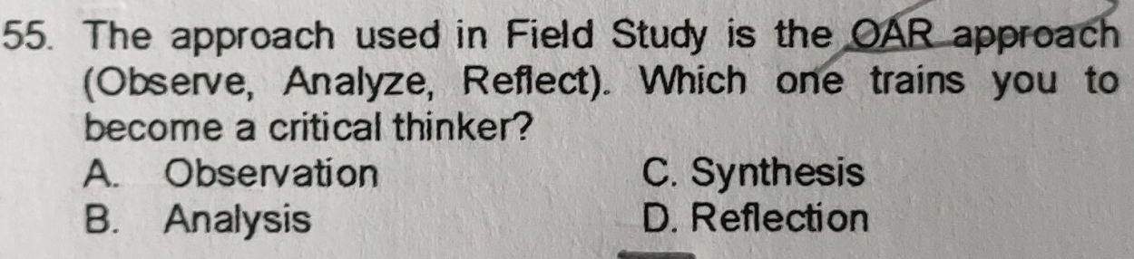 The approach used in Field Study is the OAR approach
(Observe, Analyze, Reflect). Which one trains you to
become a critical thinker?
A. Observation C. Synthesis
B. Analysis D. Reflection