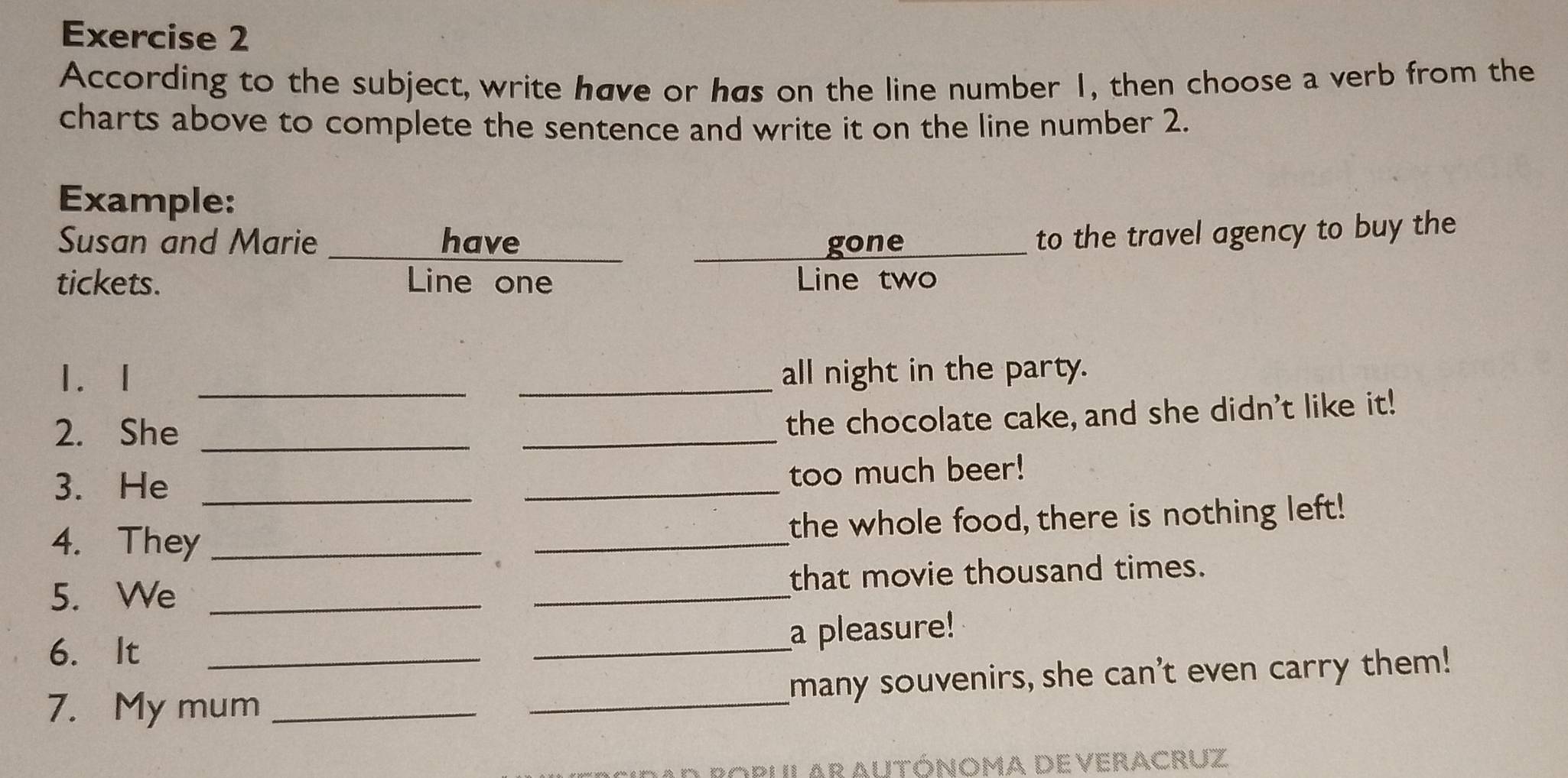 According to the subject, write have or has on the line number 1, then choose a verb from the 
charts above to complete the sentence and write it on the line number 2. 
Example: 
Susan and Marie _have _gone 
to the travel agency to buy the 
tickets. Line one Line two 
1. 1 __all night in the party. 
2. She_ 
_ 
the chocolate cake, and she didn't like it! 
3. He __too much beer! 
4. They __the whole food, there is nothing left! 
5. We __that movie thousand times. 
6. It 
_ 
a pleasure! 
7. My mum __many souvenirs, she can't even carry them! 
ad Ropular Autónoma deveracruz