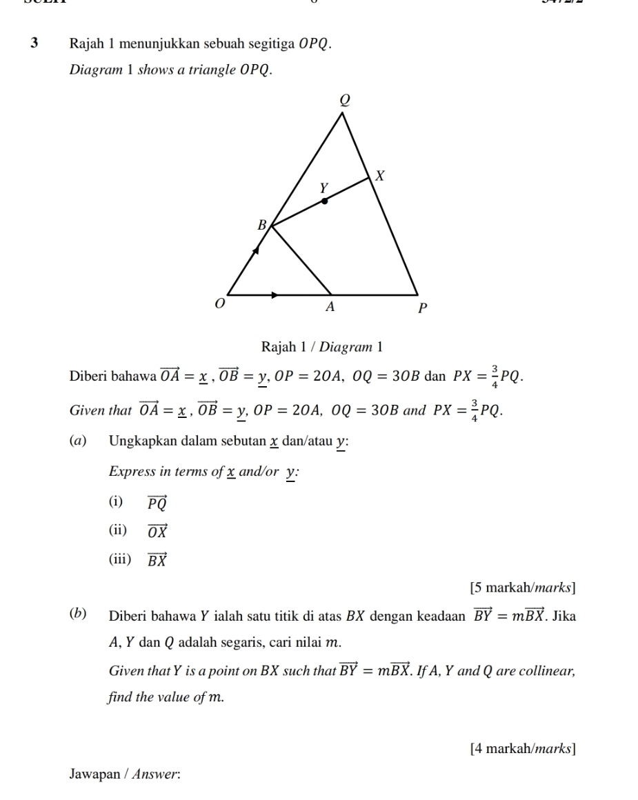 Rajah 1 menunjukkan sebuah segitiga OPQ. 
Diagram 1 shows a triangle OPQ. 
Rajah 1 / Diagram 1 
Diberi bahawa vector OA=_ x, vector OB=_ y, OP=2OA, OQ=3OBdanPX= 3/4 PQ. 
Given that vector OA=_ x, vector OB=y, OP=2OA, OQ=3OB and PX= 3/4 PQ. 
(a) Ungkapkan dalam sebutan χ dan/atau y : 
Express in terms of x and/or y : 
(i) vector PQ
(ii) vector OX
(iii) vector BX
[5 markah/marks] 
(b) Diberi bahawa Y ialah satu titik di atas BX dengan keadaan vector BY=mvector BX. Jika
A, Y dan Q adalah segaris, cari nilai m. 
Given that Y is a point on BX such that vector BY=mvector BX. . If A, Y and Q are collinear, 
find the value of m. 
[4 markah/marks] 
Jawapan / Answer: