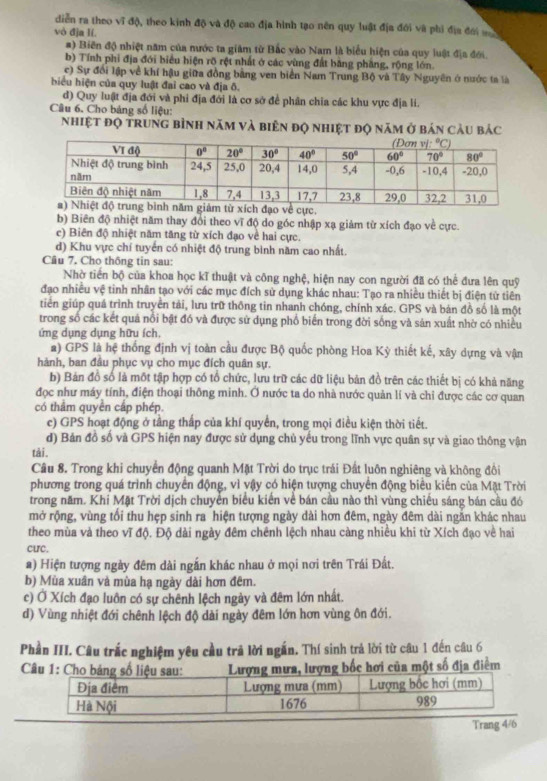 diễn ra theo vĩ độ, theo kinh độ và độ cao địa hình tạo nên quy luật địa đới và phi địa đới 
vò đja lí.
#) Biến độ nhiệt năm của nước ta giám từ Bắc vào Nam là biểu hiện của quy luật địa đới.
b) Tính phi địa đới biểu hiện rõ rệt nhất ở các vùng đất bằng phẳng, rộng lớn
c) Sự đối lập về khí hậu giữa đồng bằng ven biển Nam Trung Bộ và Tây Nguyên ở nước ta là
biểu hiện của quy luật đai cao và địa ô.
đ) Quy luật địa đới và phi địa đới là cơ sở để phân chia các khu vực địa lí.
Câu 6. Cho bảng số liệu:
nhiệt đọ trung bình năm và biên đọ nhiệt đọ năm ở bản cầu bảc
o về cực.
b) Biên độ nhiệt năm thay đổi theo vĩ độ do góc nhập xạ giảm từ xích đạo về cực.
c) Biên độ nhiệt năm tăng từ xích đạo về hai cực.
d) Khu vực chí tuyển có nhiệt độ trung bình năm cao nhất.
Câu 7. Cho thông tin sau:
Nhờ tiền bộ của khoa học kĩ thuật và công nghệ, hiện nay con người đã có thể đưa lên quỹ
đạo nhiều vệ tinh nhân tạo với các mục đích sử dụng khác nhau: Tạo ra nhiều thiết bị điện tử tiên
tiên giúp quá trình truyền tải, lưu trữ thông tin nhanh chóng, chính xác. GPS và bản đồ số là một
trong số các kết quả nổi bật đó và được sử dụng phổ biển trong đời sống và sản xuất nhờ có nhiều
ứng dụng dụng hữu ích
a) GPS là hệ thống định vị toàn cầu được Bộ quốc phòng Hoa Kỳ thiết kế, xây dựng và vận
hành, ban đầu phục vụ cho mục đích quân sự.
b) Bản đồ số là một tập hợp có tổ chức, lưu trữ các dữ liệu bản đồ trên các thiết bị có khả năng
đọc như máy tính, điện thoại thông minh. Ở nước ta do nhà nước quản lí và chỉ được các cơ quan
có thầm quyền cấp phép
c) GPS hoạt động ở tầng thấp của khí quyển, trong mọi điều kiện thời tiết.
d) Bản đồ số và GPS hiện nay được sử dụng chủ yếu trong lĩnh vực quân sự và giao thông vận
tài.
Câu 8. Trong khi chuyển động quanh Mặt Trời do trục trái Đất luôn nghiêng và không đồi
phương trong quá trình chuyển động, vì vậy có hiện tượng chuyển động biểu kiến của Mặt Trời
trong năm. Khi Mặt Trời dịch chuyển biểu kiển về bán cầu nào thì vùng chiều sáng bán cầu đó
mở rộng, vùng tổi thu hẹp sinh ra hiện tượng ngày dài hơn đêm, ngày đêm dài ngắn khác nhau
theo mùa và theo vĩ độ. Độ dài ngày đêm chênh lệch nhau càng nhiều khi từ Xích đạo về hai
CUC.
a) Hiện tượng ngày đêm dài ngắn khác nhau ở mọi nơi trên Trái Đất.
b) Mùa xuân và mùa hạ ngày dài hơn đêm.
c) Ở Xích đạo luôn có sự chênh lệch ngày và đêm lớn nhất.
d) Vùng nhiệt đới chênh lệch độ dài ngày đêm lớn hơn vùng ôn đới.
Phần III. Câu trắc nghiệm yêu cầu trả lời ngắn. Thí sinh trả lời từ câu 1 đến câu 6
a một số địa điểm