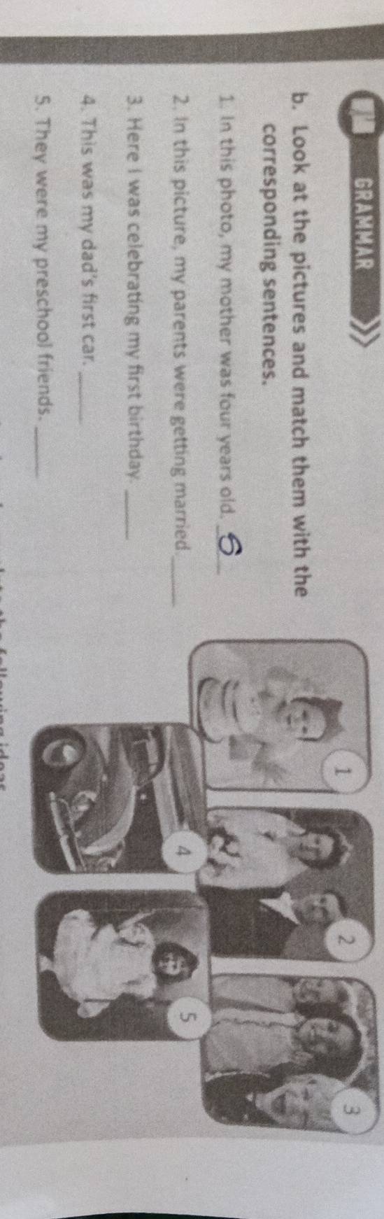 GRAMMAR 
b. Look at the pictures and match them with the 
corresponding sentences. 
1. In this photo, my mother was four years old._ 
2. In this picture, my parents were getting married 
3. Here I was celebrating my first birthday._ 
4. This was my dad's first car._ 
5. They were my preschool friends._