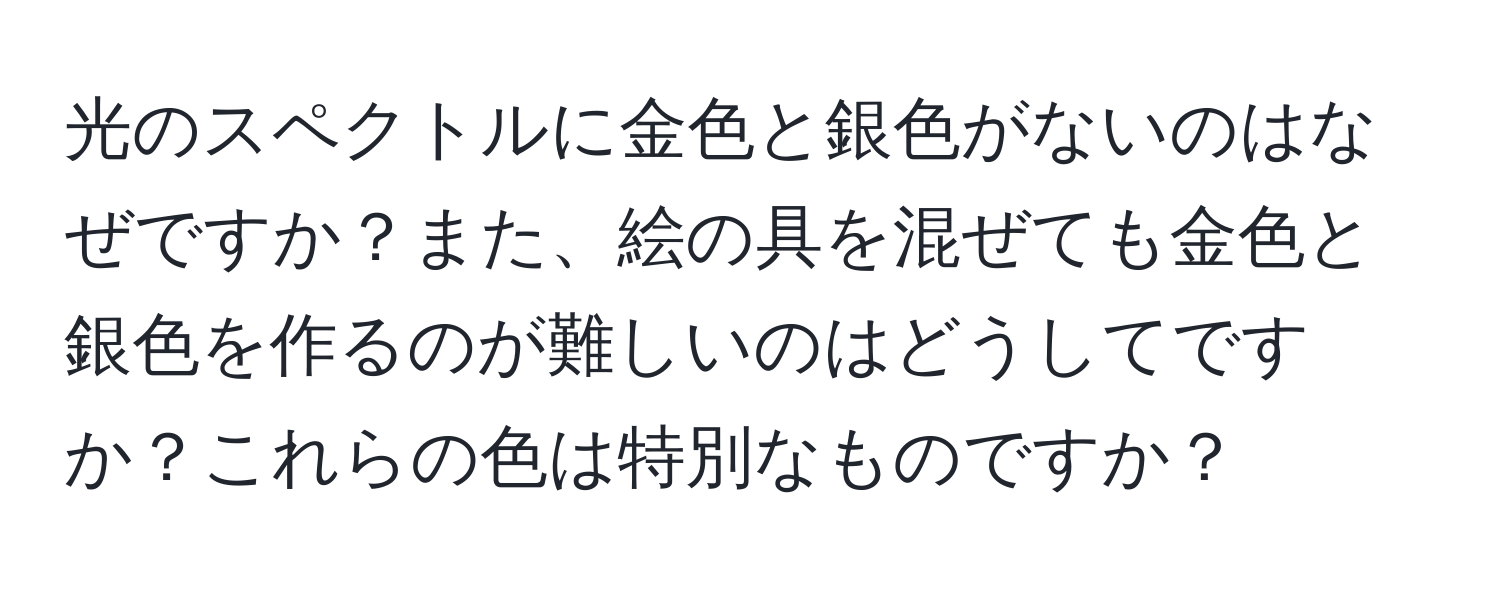 光のスペクトルに金色と銀色がないのはなぜですか？また、絵の具を混ぜても金色と銀色を作るのが難しいのはどうしてですか？これらの色は特別なものですか？