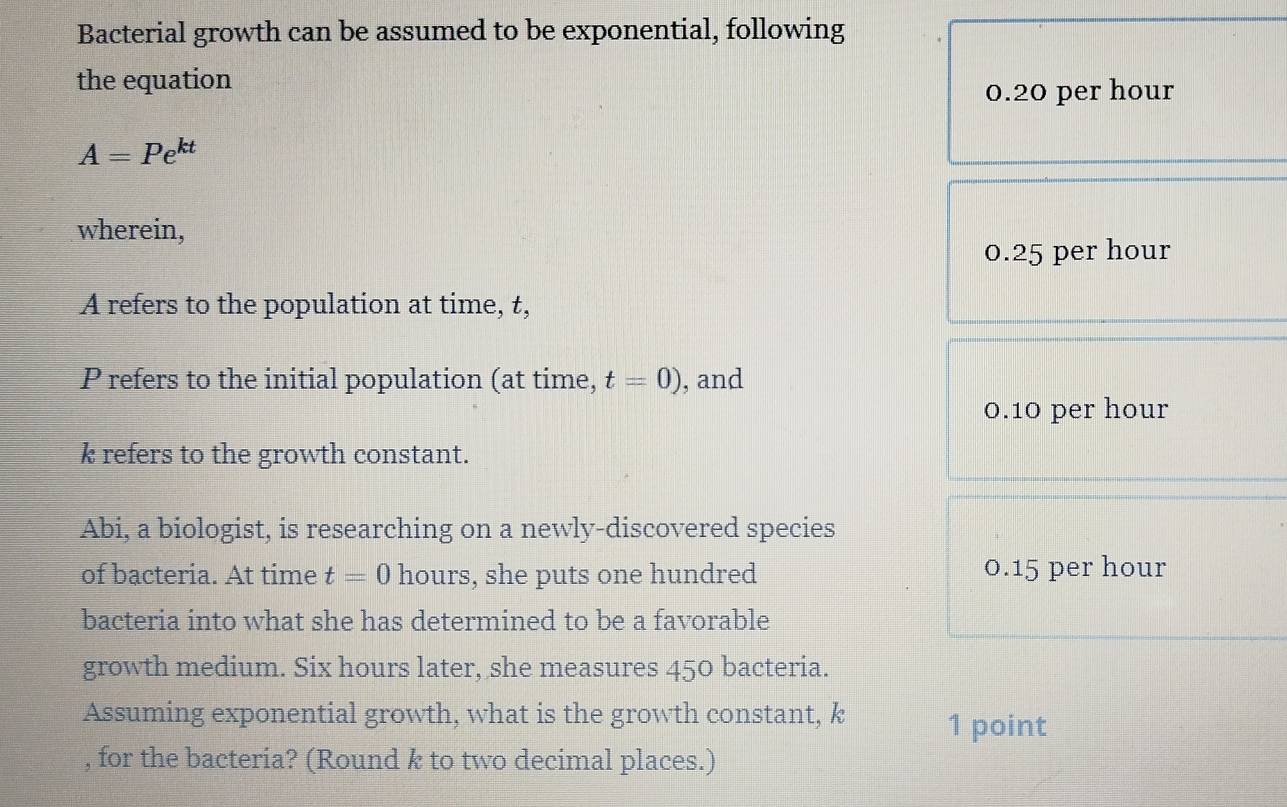 Bacterial growth can be assumed to be exponential, following
the equation
0.20 per hour
A=Pe^(kt)
wherein,
0.25 per hour
A refers to the population at time, t,
P refers to the initial population (at time, t=0) , and
0.10 per hour
k refers to the growth constant.
Abi, a biologist, is researching on a newly-discovered species
of bacteria. At time t=0 hours, she puts one hundred 0.15 per hour
bacteria into what she has determined to be a favorable
growth medium. Six hours later, she measures 450 bacteria.
Assuming exponential growth, what is the growth constant, k 1 point
, for the bacteria? (Round k to two decimal places.)