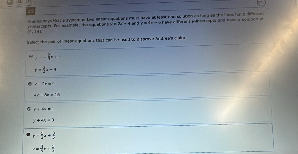 Andrea says that a system of two linear equations must have at least one solution as long as the lines have different
y-intercepts. For example, the equations y=2x+4 and y=4x-6 have different y-intercepts and have a solution at
(5,14). 
Select the pair of linear equations that can be used to disprove Andrea's claim.
y=- 2/3 x+4
y= 3/2 x-4
y-2x=4
4y-8x=16
y+4x=1
y+4x=3
y= 5/3 x+ 3/5 
y= 3/5 x+ 5/3 