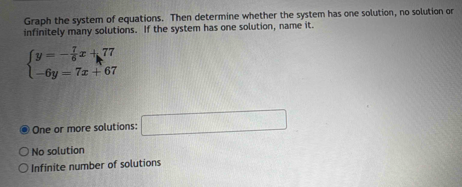 Graph the system of equations. Then determine whether the system has one solution, no solution or
infinitely many solutions. If the system has one solution, name it.
beginarrayl y=- 7/6 x+77 -6y=7x+67endarray.
One or more solutions: □
No solution
Infinite number of solutions