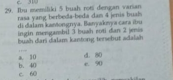 c. 310
29. Ibu memiliki 5 buah roti dengan varian
rasa yang berbeda-beda dan 4 jenis buah
di dalam kantongnya. Banyaknya cara ibu
ingin mengambil 3 buah roti dan 2 jenis
buah dari dalam kantong tersebut adalah
…
a. 10 d. 80
b. 40 e. 90
c. 60