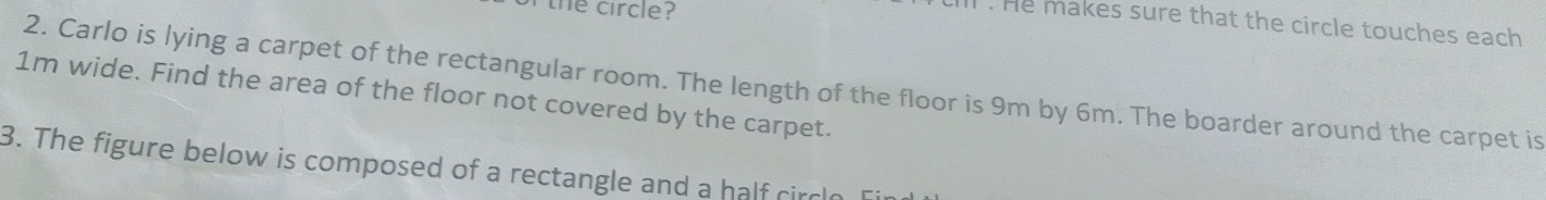 the circle? 
l . He makes sure that the circle touches each 
2. Carlo is lying a carpet of the rectangular room. The length of the floor is 9m by 6m. The boarder around the carpet is
1m wide. Find the area of the floor not covered by the carpet. 
3. The figure below is composed of a rectangle and a half circl