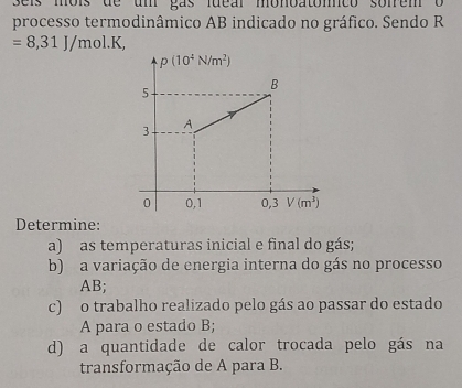 seis môis de um gas lueal monbatomco sonrem  o
processo termodinâmico AB indicado no gráfico. Sendo R
=8,31J/mol.K,
Determine:
a) as temperaturas inicial e final do gás;
b) a variação de energia interna do gás no processo
AB;
c) o trabalho realizado pelo gás ao passar do estado
A para o estado B;
d) a quantidade de calor trocada pelo gás na
transformação de A para B.