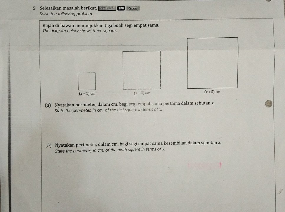 Selesaikan masalah berikut. SP: 1.3.3 TPG Sukar
Solve the following problem.
Rajah di bawah menunjukkan tiga buah segi empat sama.
The diagram below shows three squares.
(x+1)cm
(α) Nyatakan perimeter, dalam cm, bagi segi empat sama pertama dalam sebutan x.
State the perimeter, in cm, of the first square in terms of x.
(b) Nyatakan perimeter, dalam cm, bagi segi empat sama kesembilan dalam sebutan x.
State the perimeter, in cm, of the ninth square in terms of x.