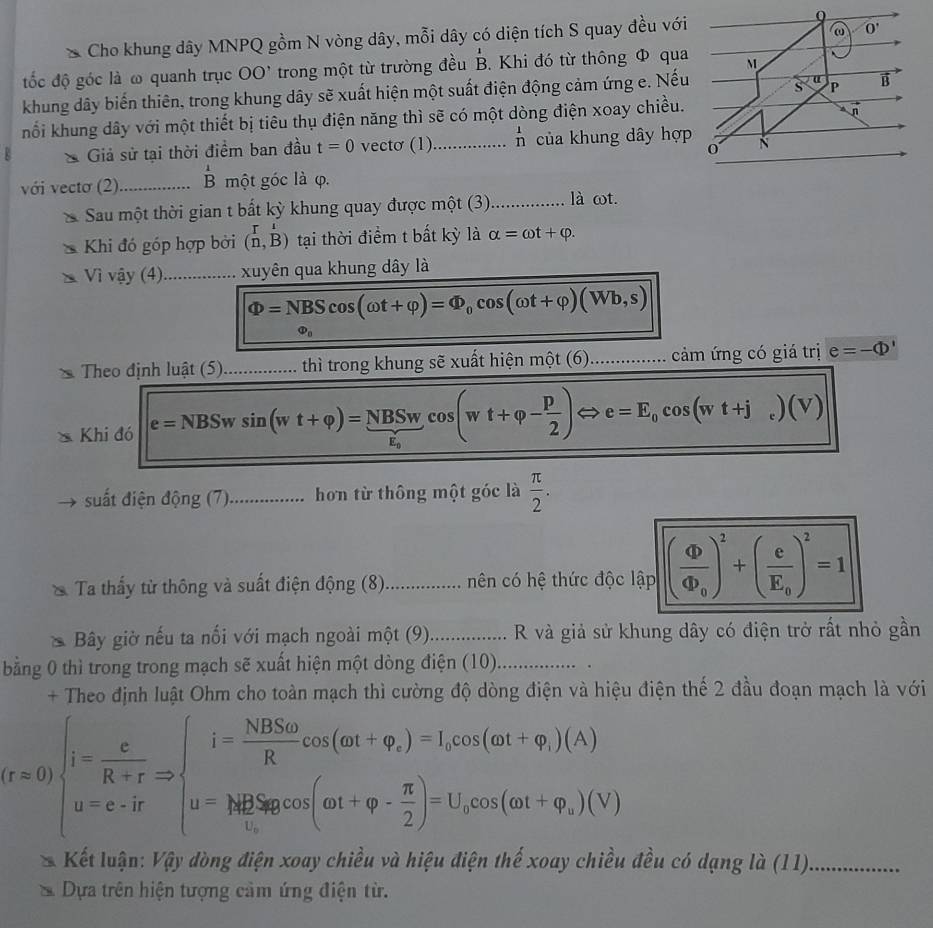 Cho khung dây MNPQ gồm N vòng dây, mỗi dây có diện tích S quay đều với
đốc độ góc là ω quanh trục OO' trong một từ trường đều B. Khi đó từ thông Φ qua
khung dây biến thiên, trong khung dây sẽ xuất hiện một suất điện động cảm ứng e. Nếu
hổi khung dây với một thiết bị tiêu thụ điện năng thì sẽ có một dòng điện xoay chiều.
Giả sử tại thời điểm ban đầu t=0 vectơ (1)_ _n^(1 của khung dây hợp
với vecto (2)_ beginarray)r 1 Bendarray một góc là φ.
Sau một thời gian t bắt kỳ khung quay được một (3)_ là ωt.
Khi đó góp hợp bởi (n,B) tại thời điểm t bất kỳ là alpha =omega t+varphi .
Vì vậy (4)_ xuyên qua khung dây là
Phi =NBScos (omega t+varphi )=Phi _0cos (omega t+varphi )(Wb,s)
Phi _0
Theo định luật (5)_ thì trong khung sẽ xuất hiệ nmhat Qt(6)... _ cảm ứng có giá trị e=-Phi '
Khi đó e=NBSwsin (wt+varphi )=frac NBSwt_ocos (wt+varphi - p/2 )Leftrightarrow e=E_0cos (wt+j_c)(V)
suất điện động (7)_ hơn từ thông một góc là  π /2 .
Ta thấy từ thông và suất điện động (8) ).................. nên có hệ thức độc lập (frac Phi Phi _0)^2+(frac eE_0)^2=1
Bây giờ nếu ta nối với mạch ngoài một (9)_ . R và giả sử khung dây có điện trở rất nhỏ gần
bằng 0 thì trong trong mạch sẽ xuất hiện một dòng điện (10)_
+ Theo định luật Ohm cho toàn mạch thì cường độ dòng điện và hiệu điện thế 2 đầu đoạn mạch là với
(r=0)beginarrayl i= c/R+r Rightarrow ∈t _u=0^(i=frac i=frac NBSomega)Rcos (,cos (omega t+varphi _r)(A) u=frac N+varphi _r)(cos (omega t+varphi - π /2 )=U_tcos (omega t+varphi _r)(V)endarray. 
Kết luận: Vậy dòng điện xoay chiều và hiệu điện thế xoay chiều đều có dạng là (11)_
Dựa trên hiện tượng cảm ứng điện từ.