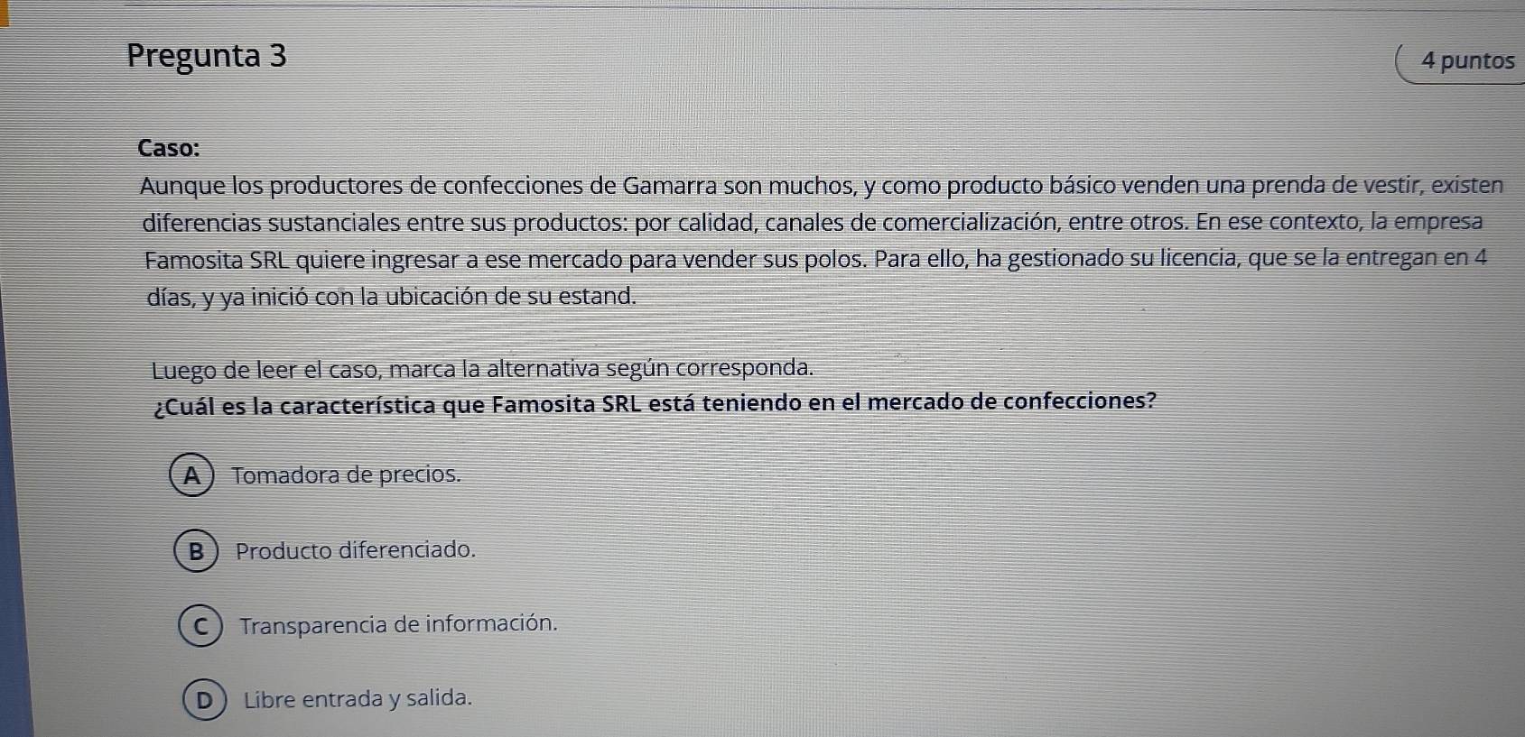 Pregunta 3 4 puntos
Caso:
Aunque los productores de confecciones de Gamarra son muchos, y como producto básico venden una prenda de vestir, existen
diferencias sustanciales entre sus productos: por calidad, canales de comercialización, entre otros. En ese contexto, la empresa
Famosita SRL quiere ingresar a ese mercado para vender sus polos. Para ello, ha gestionado su licencia, que se la entregan en 4
días, y ya inició con la ubicación de su estand.
Luego de leer el caso, marca la alternativa según corresponda.
¿Cuál es la característica que Famosita SRL está teniendo en el mercado de confecciones?
A) Tomadora de precios.
B  Producto diferenciado.
C ) Transparencia de información.
D Libre entrada y salida.