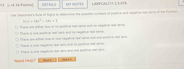 DETAILS MY NOTES LARPCALC11 2.5.078. 
Use Descartes's Rule of Signs to determine the possible numbers of positive and negative real zeros of the function.
h(x)=16x^2-24x+5
There are either two or no positive real zeros and no negative real zeros.
There is one positive real zero and no negative real zeros.
There are either one or two negative real zeros and one positive real zero.
There is one negative real zero and no positive real zeros.
There is one negative real zero and one positive real zero.
Need Help? Read It Watch It