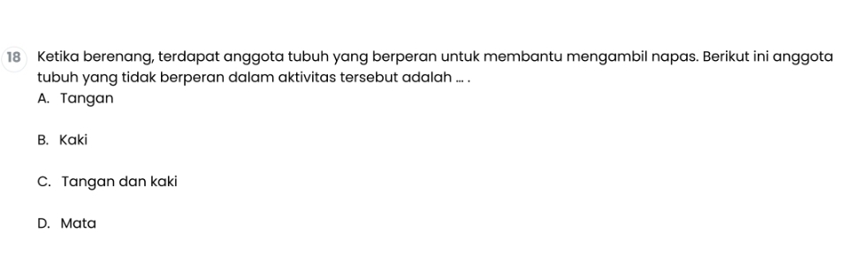 Ketika berenang, terdapat anggota tubuh yang berperan untuk membantu mengambil napas. Berikut ini anggota
tubuh yang tidak berperan dalam aktivitas tersebut adalah ... .
A. Tangan
B. Kaki
C. Tangan dan kaki
D. Mata